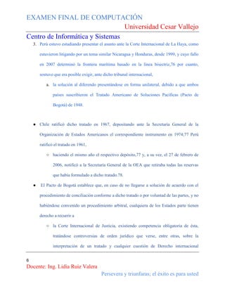 EXAMEN FINAL DE COMPUTACIÓN
Universidad Cesar Vallejo
Centro de Informática y Sistemas
3. Perú estuvo estudiando presentar el asunto ante la Corte Internacional de La Haya, como
estuvieron litigando por un tema similar Nicaragua y Honduras, desde 1999, y cuyo fallo
en 2007 determinó la frontera marítima basado en la línea bisectriz,76 por cuanto,
sostuvo que era posible exigir, ante dicho tribunal internacional,
a. la solución al diferendo presentándose en forma unilateral, debido a que ambos
países suscribieron el Tratado Americano de Soluciones Pacíficas (Pacto de
Bogotá) de 1948.

● Chile ratificó dicho tratado en 1967, depositando ante la Secretaría General de la
Organización de Estados Americanos el correspondiente instrumento en 1974;77 Perú
ratificó el tratado en 1961,
○ haciendo el mismo año el respectivo depósito,77 y, a su vez, el 27 de febrero de
2006, notificó a la Secretaría General de la OEA que retiraba todas las reservas
que había formulado a dicho tratado.78.
●

El Pacto de Bogotá establece que, en caso de no llegarse a solución de acuerdo con el
procedimiento de conciliación conforme a dicho tratado o por voluntad de las partes, y no
habiéndose convenido un procedimiento arbitral, cualquiera de los Estados parte tienen
derecho a recurrir a
○ la Corte Internacional de Justicia, existiendo competencia obligatoria de ésta,
tratándose controversias de orden jurídico que verse, entre otras, sobre la
interpretación de un tratado y cualquier cuestión de Derecho internacional

6

Docente: Ing. Lidia Ruiz Valera
Persevera y triunfaras; el éxito es para usted

 
