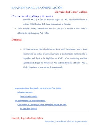EXAMEN FINAL DE COMPUTACIÓN
Universidad Cesar Vallejo
Centro de Informática y Sistemas
(artículo XXXI y XXXII del Pacto de Bogotá de 1948, en concordancia con el
artículo 36 del Estatuto de la Corte Internacional de Justicia).
● Véase también: Anexo:Representantes ante la Corte de La Haya en el caso sobre la
delimitación marítima entre Perú y Chile

Demanda

○ El 16 de enero de 2008 el gobierno del Perú inició formalmente, ante la Corte
Internacional de Justicia el Caso concerniente a la delimitación marítima entre la
República del Perú y la República de Chile" (Case concerning maritime
delimitation between the Republic of Peru and the Republica of Chile - Perú v.
Chile),9 mediante la presentación de una demanda.

La controversia de delimitación marítima entre Perú y Chile
la frontera terrestre
Se suma a lo anterior
Los antecedentes de esta controversia.
Chile ratificó la Convención sobre el Derecho del Mar en 1997
La discusión pública:

7

Docente: Ing. Lidia Ruiz Valera
Persevera y triunfaras; el éxito es para usted

 