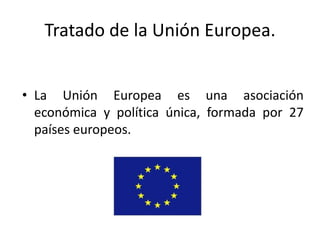 Tratado de la Unión Europea.


• La Unión Europea es una asociación
  económica y política única, formada por 27
  países europeos.
 