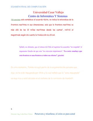 EXAMEN FINAL DE COMPUTACIÓN

Universidad Cesar Vallejo
Centro de Informática Y Sistemas
“El convenio solo establece el acuerdo tácito, no indica la naturaleza de la
frontera marítima ni sus dimensiones, solo que la frontera marítima va
más allá de las 12 millas marítimas desde las costas", refirió el
magistrado según dio cuenta la traducción no oficial.

Señaló, no obstante, que el retraso de Chile al registrar los acuerdos "no respalda" el
argumento limeño de que este "no convenía importancia". “La corte concluye que
esta frontera es una frontera a todos sus efectos”, precisó.

En otro momento, Tomka recogió parte de la argumentación peruana que,
dijo, no ha sido impugnada por Chile y la cual señala que la “zona impugnada”
es muy rica y está ubicada en el sistema de la corriente de Humbolt.

3
Docente: Ing. Lidia Ruiz Valera

Persevera y triunfaras; el exito es para usted

 
