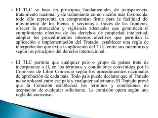 El TLC se basa en principios fundamentales de transparencia, tratamiento nacional y de tratamiento como nación más favorecida, todo ello representa un compromiso firme para la facilidad del movimiento de los bienes y servicios a través de las fronteras, ofrecer la protección y vigilancia adecuadas que garanticen el cumplimiento efectivo de los derechos de propiedad intelectual; adoptar los procedimientos internos efectivos que permitan la aplicación e implementación del Tratado, establecer una regla de interpretación que exija la aplicación del TLC entre sus miembros y según los principios del derecho internacional.El TLC permite que cualquier país o grupo de países trate de incorporarse a él, en los términos y condiciones convenidos por la Comisión de Libre Comercio según los procedimientos nacionales de aprobación de cada país. Todo país puede declarar que el Tratado no se aplicará entre ese país y cualquier solicitante. El Tratado prevé que la Comisión establecerá los términos y condiciones de aceptación de cualquier solicitante. La comisión opera según una regla del consenso.