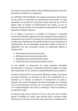En el texto se encuentran aspectos como disciplinas generales, elementos
particulares acordados en la negociación.

Los ASPECTOS INSTITUCIONALES del tratado comprenden declaraciones
de tipo político y mecanismos de administración del tratado. Un logro
destacado es la creación de la Comisión de Libre Comercio, con el fin de
agilizar todas las labores de administración del tratado, una de las
funciones de esta comisión es la de analizar los efectos del TLC en aquellas
pequeñas y medianas empresas.

En el tratado se reconoce la necesidad de fortalecer la capacidad
comercial de Colombia y según esto se busca impulsarla. Esta necesidad es
considerada como una de las funciones de la Comisión Administradora del
Tratado y para implementar este fortalecimiento se crea el Comité para el
Fortalecimiento de las Capacidades Comerciales. Desde el inicio de la
negociación han sido convocadas fuentes de cooperación públicas y
privadas como:

      CAF (Corporación Andina de Fomento)
      BID (Banco Interamericano de Desarrollo)
      OEA (Organización de Estados Americanos)
      CEPAL (Comisión Económica para América Latina)

Se han logrado la consecución de varios proyectos orientados
principalmente a fortalecer la capacidad institucional pública y privada
para implementar el TLC y afirmar la competitividad del sector productivo.

En todo el proceso del TLC se encuentran diferentes comités y comisiones
que tienen definidas sus funciones en busca del cumplimiento de lo
acordado. En el tratado se promueve la transparencia en cuanto a
aspectos tales como la divulgación de temas relacionados con el tratado
con sus procedimientos, acciones, etc. La transparencia y el compromiso
en el tratado fortalecen este mismo y contribuye a evitar los cambios en
las reglas del “juego”.

En procesos tales como la firma de un TLC es muy claro que los países
buscan el beneficio en común, pero durante todo su proceso surgen
diferencias de todo tipo entre ambas partes para esto se implementa un
 