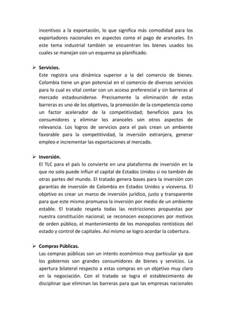 incentivos a la exportación, lo que significa más comodidad para los
   exportadores nacionales en aspectos como el pago de aranceles. En
   este tema industrial también se encuentran los bienes usados los
   cuales se manejan con un esquema ya planificado.

 Servicios.
  Este registra una dinámica superior a la del comercio de bienes.
  Colombia tiene un gran potencial en el comercio de diversos servicios
  para lo cual es vital contar con un acceso preferencial y sin barreras al
  mercado estadounidense. Precisamente la eliminación de estas
  barreras es uno de los objetivos, la promoción de la competencia como
  un factor acelerador de la competitividad; beneficios para los
  consumidores y eliminar los aranceles son otros aspectos de
  relevancia. Los logros de servicios para el país crean un ambiente
  favorable para la competitividad, la inversión extranjera, generar
  empleo e incrementar las exportaciones al mercado.

 Inversión.
  El TLC para el país lo convierte en una plataforma de inversión en la
  que no solo puede influir el capital de Estados Unidos si no también de
  otras partes del mundo. El tratado genera bases para la inversión con
  garantías de inversión de Colombia en Estados Unidos y viceversa. El
  objetivo es crear un marco de inversión jurídico, justo y transparente
  para que este mismo promueva la inversión por medio de un ambiente
  estable. El tratado respeta todas las restricciones propuestas por
  nuestra constitución nacional; se reconocen excepciones por motivos
  de orden público, el mantenimiento de los monopolios rentísticos del
  estado y control de capitales. Así mismo se logro acordar la cobertura.

 Compras Públicas.
  Las compras públicas son un interés económico muy particular ya que
  los gobiernos son grandes consumidores de bienes y servicios. La
  apertura bilateral respecto a estas compras en un objetivo muy claro
  en la negociación. Con el tratado se logra el establecimiento de
  disciplinar que eliminan las barreras para que las empresas nacionales
 