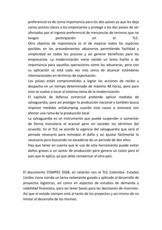 preferencial es de suma importancia para los dos países ya que les deja
   varios puntos claros a los empresarios y protege a los dos países de ser
   afectados por el ingreso preferencial de mercancías de terceros que no
   tengan             participación          en            el          TLC.
   Otro objetivo de importancia es el de mejorar todos los aspectos
   posibles en los procedimientos aduaneros permitiendo facilidad y
   simplicidad en todos los proceso y así generar beneficios para los
   empresarios. La modernización viene siendo un tema fuerte y de
   importancia para aquellas operaciones como las aduaneras, pero con
   su aplicación se está cada vez más cerca de alcanzar estándares
   internacionales en términos de exportación.
   Los países están comprometidos a lograr las acciones de recibo y
   despacho en un tiempo determinado de máximo 48 horas, pero para
   esto se vuelve a tocar el extenso tema de la modernización.
   El capítulo de defensa comercial pretende aplicar medidas de
   salvaguardia, para así proteger la producción nacional y también busca
   imponer medidas antidumping cuando esto cause o amenace con
   afectar una rama de la producción local.
   La salvaguardia es un instrumento que puede suspender o aumentar
   de forma transitoria el arancel pero sin exceder los términos del
   acuerdo. En el TLC se acordó la vigencia del salvaguardia que será el
   periodo necesario para remediar el daño y así ajustar fácilmente lo
   necesario pero buscando no excederse de un periodo de dos años.
   Hay que tener en cuenta que le uso de esta herramienta puede evitar
   daños graves a un sector de producción pero genera un costo para el
   país que lo aplica, ya que debe compensar al otro país.



El documento COMPES 3568, en relación con el TLC Colombia- Estados
Unidos viene siendo un tema netamente guiado y aplicado al desarrollo de
proyectos logísticos, así como en aspectos de estudios de demanda y
viabilidad financiera, para así tener bases para las decisiones de inversión.
Así que el estado siempre está al tanto de los proyectos y así mismo de no
limitar el desarrollo de los mismos.
 