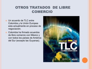 OTROS TRATADOS DE LIBRE
                 COMERCIO

   Un acuerdo de TLC entre
    Colombia y la Unión Europea
    esta actualmente en proceso de
    negociación.
   Colombia ha firmado acuerdos
    de libre comercio con México y
    con todos los países de América
    del Sur (excepto las Guyanas).
 