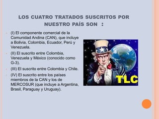 LOS CUATRO TRATADOS SUSCRITOS POR
                        NUESTRO PAÍS SON        :
•   (I) El componente comercial de la
    Comunidad Andina (CAN), que incluye
    a Bolivia, Colombia, Ecuador, Perú y
    Venezuela.
•   (II) El suscrito entre Colombia,
    Venezuela y México (conocido como
    G-3).
•   (III) El suscrito entre Colombia y Chile.
•   (IV) El suscrito entre los países
    miembros de la CAN y los de
    MERCOSUR (que incluye a Argentina,
    Brasil, Paraguay y Uruguay).
 