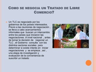 COMO SE NEGOCIA UN TRATADO DE LIBRE
                COMERCIO?

   Un TLC es negociado por los
    gobiernos de los países interesados.
    Previo a las reuniones de negociación ,
    se lleva a cabo acercamientos
    informales que buscan un intercambio
    entre los países que iniciaron las
    negociaciones .A nivel nacional , antes
    de tomar la decisión de negociar un
    TLC , el Gobierno consulta con los
    distintos sectores sociales para
    determinar si existe interés en iniciar
    negociaciones y se empieza , así ,
    una etapa de investigación y
    evaluación de la conveniencia de
    suscribir un tratado
 