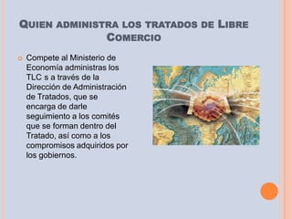 QUIEN ADMINISTRA LOS TRATADOS DE LIBRE
              COMERCIO
   Compete al Ministerio de
    Economía administras los
    TLC s a través de la
    Dirección de Administración
    de Tratados, que se
    encarga de darle
    seguimiento a los comités
    que se forman dentro del
    Tratado, así como a los
    compromisos adquiridos por
    los gobiernos.
 