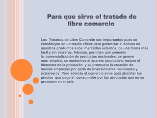 Los Tratados de Libre Comercio son importantes pues se
constituyen en un medio eficaz para garantizar el acceso de
nuestros productos a los mercados externos, de una forma más
fácil y sin barreras. Además, permiten que aumente
la comercialización de productos nacionales, se genere
más empleo, se modernice el aparato productivo, mejore el
bienestar de la población y se promueva la creación de
nuevas empresas por parte de inversionistas nacionales y
extranjeros. Pero además el comercio sirve para abaratar los
precios que paga el consumidor por los productos que no se
producen en el país.
 