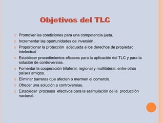    Promover las condiciones para una competencia justa.
   Incrementar las oportunidades de inversión .
   Proporcionar la protección adecuada a los derechos de propiedad
    intelectual
   Establecer procedimientos eficaces para la aplicación del TLC y para la
    solución de controversias.
   Fomentar la cooperación trilateral, regional y multilateral, entre otros
    países amigos.
   Eliminar barreras que afecten o mermen el comercio.
   Ofrecer una solución a controversias.
   Establecer procesos efectivos para la estimulación de la producción
    nacional.
 