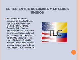 EL TLC ENTRE COLOMBIA Y ESTADOS
             UNIDOS
   En Octubre de 2011 el
    congreso de Estados Unidos
    aprobó el Tratado de Libre
    Comercio con Colombia.
    Después de ir a sanción
    presidencial habrá un proceso
    de implementación que tendrá
    en cuenta el marco regulatorio
    de ambos países. Se espera
    que el TLC entre Colombia y
    Estados Unidos entre en plena
    vigencia aproximadamente un
    año después de su aprobación.
 