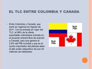 EL TLC ENTRE COLOMBIA Y CANADA


   Entre Colombia y Canadá, que
    entró en vigencia en Agosto de
    2011. Con la entrada en vigor del
    TLC, el 98% de la oferta
    exportable colombiana incluida en
    el acuerdo entrará libre de arancel
    a Canadá, país que genera el
    2,6% del PIB mundial y que es el
    quinto importador del planeta dado
    el alto poder adquisitivo de sus 34
    millones de habitantes.
 