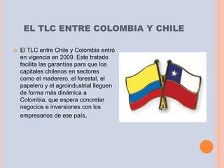 EL TLC ENTRE COLOMBIA Y CHILE

   El TLC entre Chile y Colombia entró
    en vigencia en 2009. Este tratado
    facilita las garantías para que los
    capitales chilenos en sectores
    como el maderero, el forestal, el
    papelero y el agroindustrial lleguen
    de forma más dinámica a
    Colombia, que espera concretar
    negocios e inversiones con los
    empresarios de ese país.
 