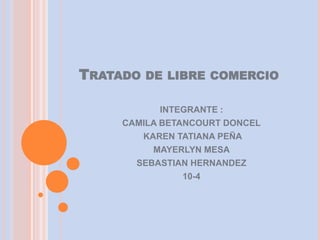 TRATADO   DE LIBRE COMERCIO

           INTEGRANTE :
    CAMILA BETANCOURT DONCEL
       KAREN TATIANA PEÑA
         MAYERLYN MESA
      SEBASTIAN HERNANDEZ
               10-4
 