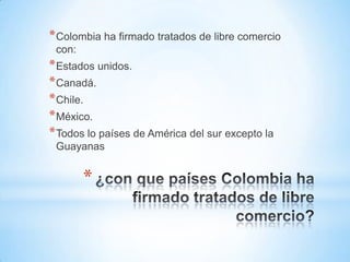 * Colombia ha firmado tratados de libre comercio
 con:
* Estados unidos.
* Canadá.
* Chile.
* México.
* Todos lo países de América del sur excepto la
 Guayanas


        *
 