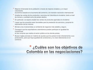 *   Mejorar el bienestar de la población a través de mejores empleos y un mayor
    crecimiento
    económico basado en el aumento del comercio y la inversión nacional e internacional.
*   Ampliar las ventas de los productos y servicios de Colombia en el exterior, tanto a nivel
    de número y cantidad como de países destino.
*   En particular, se espera ampliar las ventas de productos agrícolas en el exterior.
*   Lograr que los acuerdos sean favorables para la prestación de servicios y propiciar la
    exportación de los mismos.
*   Brindar a los inversionistas un ambiente de negocios más estable y seguro.
*   Conseguir que los exportadores colombianos puedan participar en igualdad de
    condiciones
    en las compras que realiza el sector público en los demás países.
*   Buscar reglas precisas en materia de ayudas que los países le dan directamente a sus
    productores, para que haya igualdad de condiciones y no crear distorsiones en el
    comercio.




                         *
 