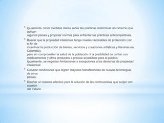 *   Igualmente, tener medidas claras sobre las prácticas restrictivas al comercio que
    aplican
    algunos países y propiciar normas para enfrentar las prácticas anticompetitivas.
*   Buscar que la propiedad intelectual tenga niveles razonables de protección (con
    el fin de
    incentivar la producción de bienes, servicios y creaciones artísticas y literarias en
    Colombia),
    pero sin comprometer la salud de la población ni la posibilidad de contar con
    medicamentos y otros productos a precios accesibles para el público.
    Igualmente, se negocian limitaciones y excepciones a los derechos de propiedad
    intelectual.
*   Generar condiciones que logren mayores transferencias de nuevas tecnologías
    de otros
    países.
*   Diseñar un sistema efectivo para la solución de las controversias que surjan con
    ocasión
    del tratado.
 