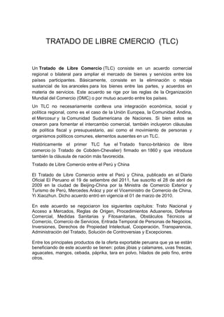 TRATADO DE LIBRE CMERCIO (TLC)


Un Tratado de Libre Comercio (TLC) consiste en un acuerdo comercial
regional o bilateral para ampliar el mercado de bienes y servicios entre los
países participantes. Básicamente, consiste en la eliminación o rebaja
sustancial de los aranceles para los bienes entre las partes, y acuerdos en
materia de servicios. Este acuerdo se rige por las reglas de la Organización
Mundial del Comercio (OMC) o por mutuo acuerdo entre los países.
Un TLC no necesariamente conlleva una integración económica, social y
política regional, como es el caso de la Unión Europea, la Comunidad Andina,
el Mercosur y la Comunidad Sudamericana de Naciones. Si bien estos se
crearon para fomentar el intercambio comercial, también incluyeron cláusulas
de política fiscal y presupuestario, así como el movimiento de personas y
organismos políticos comunes, elementos ausentes en un TLC.
Históricamente el primer TLC fue el Tratado franco-británico de libre
comercio (o Tratado de Cobden-Chevalier) firmado en 1860 y que introduce
también la cláusula de nación más favorecida.
Tratado de Libre Comercio entre el Perú y China

El Tratado de Libre Comercio entre el Perú y China, publicado en el Diario
Oficial El Peruano el 19 de setiembre del 2011, fue suscrito el 28 de abril de
2009 en la ciudad de Beijing-China por la Ministra de Comercio Exterior y
Turismo de Perú, Mercedes Aráoz y por el Viceministro de Comercio de China,
Yi Xiaozhun. Dicho acuerdo entró en vigencia el 01 de marzo de 2010.

En este acuerdo se negociaron los siguientes capítulos: Trato Nacional y
Acceso a Mercados, Reglas de Origen, Procedimientos Aduaneros, Defensa
Comercial, Medidas Sanitarias y Fitosanitarias, Obstáculos Técnicos al
Comercio, Comercio de Servicios, Entrada Temporal de Personas de Negocios,
Inversiones, Derechos de Propiedad Intelectual, Cooperación, Transparencia,
Administración del Tratado, Solución de Controversias y Excepciones.

Entre los principales productos de la oferta exportable peruana que ya se están
beneficiando de este acuerdo se tienen: potas jibias y calamares, uvas frescas,
aguacates, mangos, cebada, páprika, tara en polvo, hilados de pelo fino, entre
otros.
 