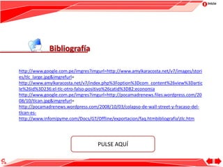 Inicio
Bibliografía
PULSE AQUÍ
http://www.google.com.pe/imgres?imgurl=http://www.amylkaracosta.net/v7/images/stori
es/tlc_large.jpg&imgrefurl=
http://www.amylkaracosta.net/v7/index.php%3Foption%3Dcom_content%26view%3Dartic
le%26id%3D236:el-tlc-otro-falso-positivo%26catid%3D82:economia
http://www.google.com.pe/imgres?imgurl=http://pocamadrenews.files.wordpress.com/20
08/10/tlcan.jpg&imgrefurl=
http://pocamadrenews.wordpress.com/2008/10/03/colapso-de-wall-street-y-fracaso-del-
tlcan-es-
http://www.infomipyme.com/Docs/GT/Offline/exportacion/faq.htmbibliografiatlc.htm
 