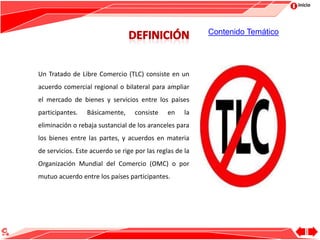 Inicio
Un Tratado de Libre Comercio (TLC) consiste en un
acuerdo comercial regional o bilateral para ampliar
el mercado de bienes y servicios entre los países
participantes. Básicamente, consiste en la
eliminación o rebaja sustancial de los aranceles para
los bienes entre las partes, y acuerdos en materia
de servicios. Este acuerdo se rige por las reglas de la
Organización Mundial del Comercio (OMC) o por
mutuo acuerdo entre los países participantes.
Contenido Temático
 
