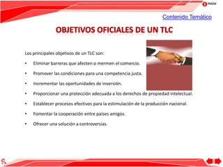 Inicio
Los principales objetivos de un TLC son:
• Eliminar barreras que afecten o mermen el comercio.
• Promover las condiciones para una competencia justa.
• Incrementar las oportunidades de inversión.
• Proporcionar una protección adecuada a los derechos de propiedad intelectual.
• Establecer procesos efectivos para la estimulación de la producción nacional.
• Fomentar la cooperación entre países amigos.
• Ofrecer una solución a controversias.
Contenido Temático
 
