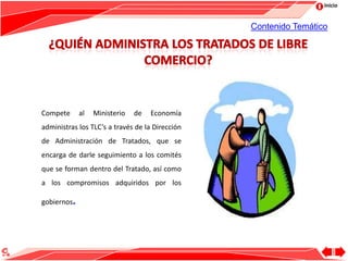 Inicio
Compete al Ministerio de Economía
administras los TLC’s a través de la Dirección
de Administración de Tratados, que se
encarga de darle seguimiento a los comités
que se forman dentro del Tratado, así como
a los compromisos adquiridos por los
gobiernos.
Contenido Temático
 