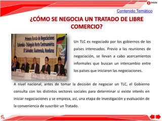 Inicio
Un TLC es negociado por los gobiernos de los
países interesados. Previo a las reuniones de
negociación, se llevan a cabo acercamientos
informales que buscan un intercambio entre
los países que iniciaron las negociaciones.
Contenido Temático
A nivel nacional, antes de tomar la decisión de negociar un TLC, el Gobierno
consulta con los distintos sectores sociales para determinar si existe interés en
iniciar negociaciones y se empieza, así, una etapa de investigación y evaluación de
la conveniencia de suscribir un Tratado.
 