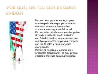 Porque tiene grandes ventajas para
nuestro país, dado que permite a los
empresarios colombianos entrar
al mercado más grande del mundo.
Porque países similares al nuestro ya han
firmado o están firmando tratados
con Estados Unidos, lo que supone que
nuestros productos no podrán competir
con los de ellos y nos estaríamos
marginando.
Porque es el país que compra más
productos colombianos, lo cual genera
empleo e ingresos para nuestro país.

 