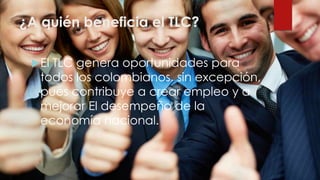 ¿A quién beneficia el TLC?
El TLC genera oportunidades para
todos los colombianos, sin excepción,
pues contribuye a crear empleo y a
mejorar El desempeño de la
economía nacional.
 