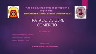 TRATADO DE LIBRE
COMERCIO
INTEGRANTES:
-BENDEZU HUARIPOMA ABIGAIL
-CASTILLO PURCA MARICIELO
-QUISPE NAVARRETE LADY
PROFESOR:
PURILLA FLORES KARLOS ARTURO
"Año de la lucha contra la corrupción e
impunidad"
UNIVERSIDAD NACIONAL SAN LUIS GONZAGA DE ICA
FACULTAD DE OBSTETRICIA
 