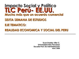 Impacto Social y Político TLC Perú- EE.UU. Mucho más que un acuerdo comercial SEXTA SEMANA DE ESTUDIOS EJE TEMATICO: REALIDAD ECONOMICA Y SOCIAL DEL PERU ______________________________________________   Econ.Freddy villar C. Universidad Alas Peruanas Escuela Prof. De Administración Abril, 2008 