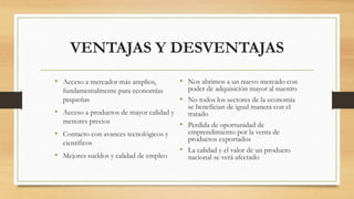 VENTAJAS Y DESVENTAJAS
• Acceso a mercador más amplios,
fundamentalmente para economías
pequeñas
• Acceso a productos de mayor calidad y
menores precios
• Contacto con avances tecnológicos y
científicos
• Mejores sueldos y calidad de empleo
• Nos abrimos a un nuevo mercado con
poder de adquisición mayor al nuestro
• No todos los sectores de la economía
se benefician de igual manera con el
tratado
• Perdida de oportunidad de
emprendimiento por la venta de
productos exportados
• La calidad y el valor de un producto
nacional se verá afectado
 