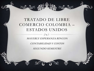 TRATADO DE LIBRE
COMERCIO COLOMBIA –
   ESTADOS UNIDOS
  MAYERLY ESPERANZA RINCON
    CONTABILIDAD Y COSTOS
     SEGUNDO SEMESTRE
 