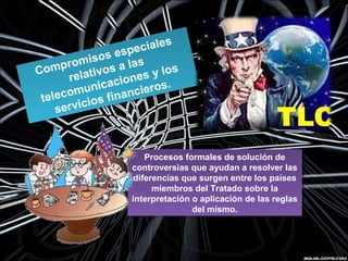 Compromisos especiales
relativos a las
telecomunicaciones y los
servicios financieros.
Compromisos especiales
relativos a las
telecomunicaciones y los
servicios financieros.
Procesos formales de solución de
controversias que ayudan a resolver las
diferencias que surgen entre los países
miembros del Tratado sobre la
interpretación o aplicación de las reglas
del mismo.
Procesos formales de solución de
controversias que ayudan a resolver las
diferencias que surgen entre los países
miembros del Tratado sobre la
interpretación o aplicación de las reglas
del mismo.
 