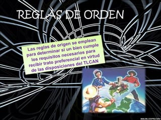 REGLAS DE ORDEN
Las reglas de origen se emplean
para determinar si un bien cumple
los requisitos necesarios para
recibir trato preferencial en virtud
de las disposiciones del TLCAN
Las reglas de origen se emplean
para determinar si un bien cumple
los requisitos necesarios para
recibir trato preferencial en virtud
de las disposiciones del TLCAN
 