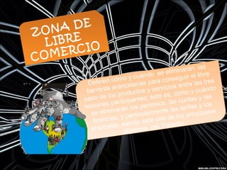 Definen cómo y cuándo  se eliminarán  las
barreras arancelarias para conseguir el libre
paso de los productos y servicios entre las tres
naciones participantes; esto es, cómo y cuándo
se eliminarán los permisos, las cuotas y las
licencias, y particularmente las tarifas y los
aranceles, siendo éste uno de los principales
objetivos del Tratado.
Definen cómo y cuándo  se eliminarán  las
barreras arancelarias para conseguir el libre
paso de los productos y servicios entre las tres
naciones participantes; esto es, cómo y cuándo
se eliminarán los permisos, las cuotas y las
licencias, y particularmente las tarifas y los
aranceles, siendo éste uno de los principales
objetivos del Tratado.
ZONA DE
LIBRE
COMERCIO
ZONA DE
LIBRE
COMERCIO
 