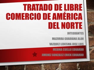 TRATADO DE LIBRE 
COMERCIO DE AMÉRICA 
DEL NORTE 
INTEGRANTES 
MAZORRA GUADIANA ALAN 
VAZQUEZ LEDESMA JOSE LUIS 
MEDINA CUELLO EDUARDO 
JIMENEZ GONZALEZ ERICK EDUARDO 
 