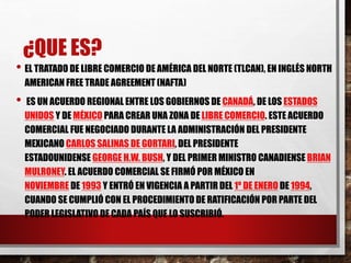 ¿QUE ES? 
• EL TRATADO DE LIBRE COMERCIO DE AMÉRICA DEL NORTE (TLCAN), EN INGLÉS NORTH 
AMERICAN FREE TRADE AGREEMENT (NAFTA) 
• ES UN ACUERDO REGIONAL ENTRE LOS GOBIERNOS DE CANADÁ, DE LOS ESTADOS 
UNIDOS Y DE MÉXICO PARA CREAR UNA ZONA DE LIBRE COMERCIO. ESTE ACUERDO 
COMERCIAL FUE NEGOCIADO DURANTE LA ADMINISTRACIÓN DEL PRESIDENTE 
MEXICANO CARLOS SALINAS DE GORTARI, DEL PRESIDENTE 
ESTADOUNIDENSE GEORGE H.W. BUSH, Y DEL PRIMER MINISTRO CANADIENSE BRIAN 
MULRONEY. EL ACUERDO COMERCIAL SE FIRMÓ POR MÉXICO EN 
NOVIEMBRE DE 1993 Y ENTRÓ EN VIGENCIA A PARTIR DEL 1º DE ENERO DE 1994, 
CUANDO SE CUMPLIÓ CON EL PROCEDIMIENTO DE RATIFICACIÓN POR PARTE DEL 
PODER LEGISLATIVO DE CADA PAÍS QUE LO SUSCRIBIÓ. 
 