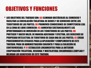 OBJETIVOS Y FUNCIONES 
• LOS OBJETIVOS DEL TRATADO SON: (A) ELIMINAR OBSTÁCULOS AL COMERCIO Y 
FACILITAR LA CIRCULACIÓN TRILATERAL DE BIENES Y DE SERVICIOS ENTRE LOS 
TERRITORIOS DE LAS PARTES; (B) PROMOVER CONDICIONES DE COMPETENCIA LEAL 
EN LA ZONA DE LIBRE COMERCIO; (C) AUMENTAR SUSTANCIALMENTE LAS 
OPORTUNIDADES DE INVERSIÓN EN LOS TERRITORIOS DE LAS PARTES; (D) 
PROTEGER Y HACER VALER, DE MANERA ADECUADA Y EFECTIVA, LOS DERECHOS DE 
PROPIEDAD INTELECTUAL EN TERRITORIO DE CADA UNA DE LAS PARTES; (E) CREAR 
PROCEDIMIENTOS EFICACES PARA LA APLICACIÓN Y CUMPLIMIENTO DE ESTE 
TRATADO, PARA SU ADMINISTRACIÓN CONJUNTA Y PARA LA SOLUCIÓN DE 
CONTROVERSIAS; Y (F) ESTABLECER LINEAMIENTOS PARA LA ANTERIOR 
COOPERACIÓN TRILATERAL, REGIONAL Y MULTILATERAL ENCAMINADA A AMPLIAR Y 
MEJORAR LOS BENEFICIOS DE ESTE TRATADO. 
 