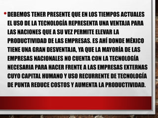 •DEBEMOS TENER PRESENTE QUE EN LOS TIEMPOS ACTUALES 
EL USO DE LA TECNOLOGÍA REPRESENTA UNA VENTAJA PARA 
LAS NACIONES QUE A SU VEZ PERMITE ELEVAR LA 
PRODUCTIVIDAD DE LAS EMPRESAS. ES AHÍ DONDE MÉXICO 
TIENE UNA GRAN DESVENTAJA, YA QUE LA MAYORÍA DE LAS 
EMPRESAS NACIONALES NO CUENTA CON LA TECNOLOGÍA 
NECESARIA PARA HACER FRENTE A LAS EMPRESAS EXTERNAS 
CUYO CAPITAL HUMANO Y USO RECURRENTE DE TECNOLOGÍA 
DE PUNTA REDUCE COSTOS Y AUMENTA LA PRODUCTIVIDAD. 
 
