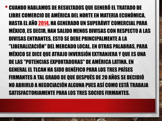 • CUANDO HABLAMOS DE RESULTADOS QUE GENERÓ EL TRATADO DE 
LIBRE COMERCIO DE AMÉRICA DEL NORTE EN MATERIA ECONÓMICA, 
HASTA EL AÑO 2014, HA GENERADO UN SUPERÁVIT COMERCIAL PARA 
MÉXICO, ES DECIR, HAN SALIDO MENOS DIVISAS CON RESPECTO A LAS 
DIVISAS ENTRANTES. ESTO SE DEBE PRINCIPALMENTE A LA 
"LIBERALIZACIÓN" DEL MERCADO LOCAL. EN OTRAS PALABRAS, PARA 
MÉXICO SE DICE QUE ATRAJO INVERSIÓN EXTRANJERA Y QUE ES UNA 
DE LAS "POTENCIAS EXPORTADORAS" DE AMÉRICA LATINA. EN 
GENERAL EL TLCAN HA SIDO BENÉFICO PARA LOS TRES PAÍSES 
FIRMANTES A TAL GRADO DE QUE DESPUÉS DE 20 AÑOS SE DECIDIÓ 
NO ABRIRLO A NEGOCIACIÓN ALGUNA PUES ASÍ COMO ESTÁ TRABAJA 
SATISFACTORIAMENTE PARA LOS TRES SOCIOS FIRMANTES. 

