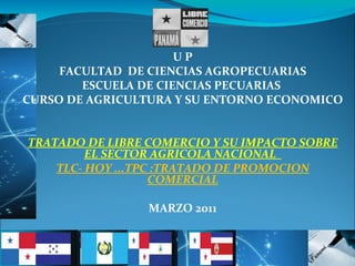 U P FACULTAD  DE CIENCIAS AGROPECUARIAS ESCUELA DE CIENCIAS PECUARIAS  CURSO DE AGRICULTURA Y SU ENTORNO ECONOMICO  TRATADO DE LIBRE COMERCIO Y SU IMPACTO SOBRE EL SECTOR AGRICOLA NACIONAL  TLC- HOY ...TPC :TRATADO DE PROMOCION COMERCIAL MARZO 2011 