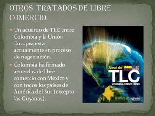 Un acuerdo de TLC entre
  Colombia y la Unión
  Europea esta
  actualmente en proceso
  de negociación.
 Colombia ha firmado
  acuerdos de libre
  comercio con México y
  con todos los países de
  América del Sur (excepto
  las Guyanas).
 