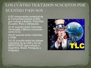 • (I) El componente comercial de
  la Comunidad Andina (CAN),
  que incluye a Bolivia, Colombia,
  Ecuador, Perú y Venezuela.
• (II) El suscrito entre Colombia,
  Venezuela y México (conocido
  como G-3).
• (III) El suscrito entre Colombia
  y Chile.
• (IV) El suscrito entre los países
  miembros de la CAN y los de
  MERCOSUR (que incluye a
  Argentina, Brasil, Paraguay y
  Uruguay).
 