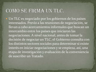  Un TLC es negociado por los gobiernos de los países
 interesados. Previo a las reuniones de negociación, se
 llevan a cabo acercamientos informales que buscan un
 intercambio entre los países que iniciaron las
 negociaciones. A nivel nacional, antes de tomar la
 decisión de negociar un TLC, el Gobierno consulta con
 los distintos sectores sociales para determinar si existe
 interés en iniciar negociaciones y se empieza, así, una
 etapa de investigación y evaluación de la conveniencia
 de suscribir un Tratado.
 