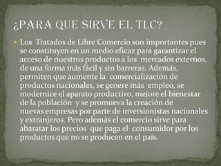  Los Tratados de Libre Comercio son importantes pues
 se constituyen en un medio eficaz para garantizar el
 acceso de nuestros productos a los mercados externos,
 de una forma más fácil y sin barreras. Además,
 permiten que aumente la comercialización de
 productos nacionales, se genere más empleo, se
 modernice el aparato productivo, mejore el bienestar
 de la población y se promueva la creación de
 nuevas empresas por parte de inversionistas nacionales
 y extranjeros. Pero además el comercio sirve para
 abaratar los precios que paga el consumidor por los
 productos que no se producen en el país.
 