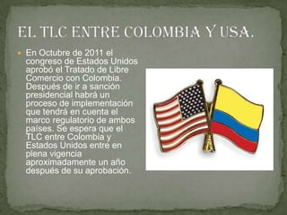  En Octubre de 2011 el
  congreso de Estados Unidos
  aprobó el Tratado de Libre
  Comercio con Colombia.
  Después de ir a sanción
  presidencial habrá un
  proceso de implementación
  que tendrá en cuenta el
  marco regulatorio de ambos
  países. Se espera que el
  TLC entre Colombia y
  Estados Unidos entre en
  plena vigencia
  aproximadamente un año
  después de su aprobación.
 