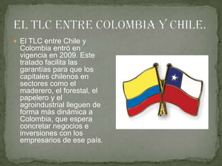  El TLC entre Chile y
  Colombia entró en
  vigencia en 2009. Este
  tratado facilita las
  garantías para que los
  capitales chilenos en
  sectores como el
  maderero, el forestal, el
  papelero y el
  agroindustrial lleguen de
  forma más dinámica a
  Colombia, que espera
  concretar negocios e
  inversiones con los
  empresarios de ese país.
 