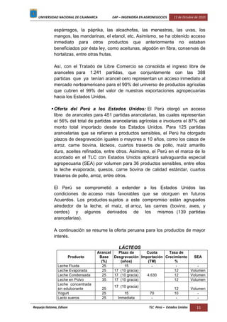 UNIVERSIDAD NACIONAL DE CAJAMARCA EAP – INGENIERÍA EN AGRONEGOCIOS 11 de Octubre de 2010
Requejo Ilatoma, Edison TLC Perú – Estados Unidos 11
espárragos, la páprika, las alcachofas, las menestras, las uvas, los
mangos, las mandarinas, el etanol, etc. Asimismo, se ha obtenido acceso
inmediato para otros productos que anteriormente no estaban
beneficiados por ésta ley, como aceitunas, algodón en fibra, conservas de
hortalizas, entre otras frutas.
Así, con el Tratado de Libre Comercio se consolida el ingreso libre de
aranceles para 1.241 partidas, que conjuntamente con las 388
partidas que ya tenían arancel cero representan un acceso inmediato al
mercado norteamericano para el 90% del universo de productos agrícolas
que cubren el 99% del valor de nuestras exportaciones agropecuarias
hacia los Estados Unidos.
Oferta del Perú a los Estados Unidos: El Perú otorgó un acceso
libre de aranceles para 451 partidas arancelarias, las cuales representan
el 56% del total de partidas arancelarias agrícolas e involucra el 87% del
monto total importado desde los Estados Unidos. Para 125 partidas
arancelarias que se refieren a productos sensibles, el Perú ha otorgado
plazos de desgravación iguales o mayores a 10 años, como los casos de
arroz, carne bovina, lácteos, cuartos traseros de pollo, maíz amarillo
duro, aceites refinados, entre otros. Asimismo, el Perú en el marco de lo
acordado en el TLC con Estados Unidos aplicará salvaguardia especial
agropecuaria (SEA) por volumen para 36 productos sensibles, entre ellos
la leche evaporada, quesos, carne bovina de calidad estándar, cuartos
traseros de pollo, arroz, entre otros.
El Perú se comprometió a extender a los Estados Unidos las
condiciones de acceso más favorables que se otorguen en futuros
Acuerdos. Los productos sujetos a este compromiso están agrupados
alrededor de la leche, el maíz, el arroz, las carnes (bovino, aves, y
cerdos) y algunos derivados de los mismos (139 partidas
arancelarias).
A continuación se resume la oferta peruana para los productos de mayor
interés.
LÁCTEOS
Producto
Arancel
Base
(%)
Plazo de
Desgravación
(años)
Cuota
Importación
(TM)
Tasa de
Crecimiento
%
SEA
Leche Fluida 25 15 - - -
Leche Evaporada 25 17 (10 gracia)
4,630
12 Volumen
Leche Condensada 25 17 (10 gracia) 12 Volumen
Leche en Polvo 35 17 (10 gracia) 12 Volumen
Leche concentrada
sin edulcorante 25
17 (10 gracia)
12 Volumen
Yogurt 25 15 70 10 -
Lacto sueros 25 Inmediata - - -
 