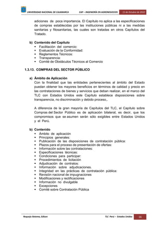 UNIVERSIDAD NACIONAL DE CAJAMARCA EAP – INGENIERÍA EN AGRONEGOCIOS 11 de Octubre de 2010
Requejo Ilatoma, Edison TLC Perú – Estados Unidos 16
adiciones de poca importancia. El Capítulo no aplica a las especificaciones
de compras establecidas por las instituciones públicas ni a las medidas
sanitarias y fitosanitarias, las cuales son tratadas en otros Capítulos del
Tratado.
b) Contenido del Capítulo
 Facilitación del comercio:
 Evaluación de la Conformidad:
 Reglamentos Técnicos:
 Transparencia:
 Comité de Obstáculos Técnicos al Comercio
1.3.13. COMPRAS DEL SECTOR PÚBLICO
a) Ámbito de Aplicación
Con la finalidad que las entidades pertenecientes al ámbito del Estado
puedan obtener los mayores beneficios en términos de calidad y precio en
las contrataciones de bienes y servicios que deban realizar, en el marco del
TLC con Estados Unidos este Capítulo establece disposiciones sobre
transparencia, no discriminación y debido proceso,.
A diferencia de la gran mayoría de Capítulos del TLC, el Capítulo sobre
Compras del Sector Público es de aplicación bilateral, es decir, que los
compromisos que se asumen serán sólo exigibles entre Estados Unidos
y el Perú.
b) Contenido
 Ámbito de aplicación
 Principios generales:
 Publicación de las disposiciones de contratación pública:
 Plazos para el proceso de presentación de ofertas:
 Información sobre las contrataciones:
 Especificaciones técnicas:
 Condiciones para participar:
 Procedimientos de licitación
 Adjudicación de contratos:
 Información sobre adjudicaciones.
 Integridad en las prácticas de contratación pública:
 Revisión nacional de impugnaciones
 Modificaciones y rectificaciones
 Información no divulgable
 Excepciones
 Comité sobre Contratación Pública
 